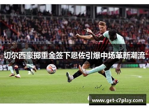 切尔西豪掷重金签下恩佐引爆中场革新潮流